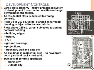 DEVELOPMENT CONTROLS
 Large plots along V2-- follow prescribed system
of development /construction -- with no change
permitted on the façade.
 All residential plots subjected to zoning
controls.
 Plots up to 250 sq. yards, planned as terraced
housing, subjected to frame controls.
 Plots above 250 sq. yards, subjected to zoning
controls defining
 -- building edges,
 -- height,
 - FAR,
 -- ground coverage,
 -- projections,
 -- boundary wall and gate etc.
 All buildings in residential area-- to have front
court yard and back court yard.
 Two sets of controls applicable
 Within city
 Outside city
 