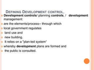 DEFINING DEVELOPMENT CONTROL,
 Development controls/ planning controls, / development
management:
 are the elements/process-- through which
 local government regulates
 land use and
 new building.
 It relies on a "plan-led system“
 whereby development plans are formed and
 the public is consulted.
 