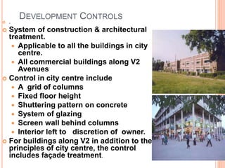 DEVELOPMENT CONTROLS
 .
 System of construction & architectural
treatment.
 Applicable to all the buildings in city
centre.
 All commercial buildings along V2
Avenues
 Control in city centre include
 A grid of columns
 Fixed floor height
 Shuttering pattern on concrete
 System of glazing
 Screen wall behind columns
 Interior left to discretion of owner.
 For buildings along V2 in addition to the
principles of city centre, the control
includes façade treatment.
 