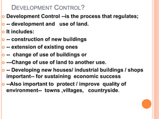 DEVELOPMENT CONTROL?
 Development Control --is the process that regulates;
 -- development and use of land.
 It includes:
 -- construction of new buildings
 -- extension of existing ones
 -- change of use of buildings or
 ---Change of use of land to another use.
 -- Developing new houses/ industrial buildings / shops
important-- for sustaining economic success
 --Also important to protect / improve quality of
environment-- towns ,villages, countryside.
 