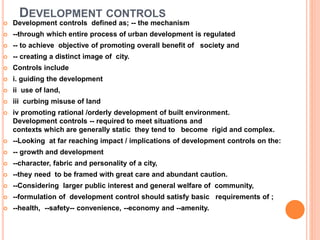 DEVELOPMENT CONTROLS
 Development controls defined as; -- the mechanism
 --through which entire process of urban development is regulated
 -- to achieve objective of promoting overall benefit of society and
 -- creating a distinct image of city.
 Controls include
 i. guiding the development
 ii use of land,
 iii curbing misuse of land
 iv promoting rational /orderly development of built environment.
Development controls -- required to meet situations and
contexts which are generally static they tend to become rigid and complex.
 --Looking at far reaching impact / implications of development controls on the:
 -- growth and development
 --character, fabric and personality of a city,
 --they need to be framed with great care and abundant caution.
 --Considering larger public interest and general welfare of community,
 --formulation of development control should satisfy basic requirements of ;
 --health, --safety-- convenience, --economy and --amenity.
 