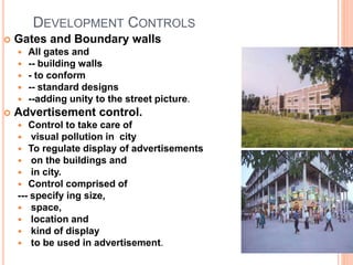DEVELOPMENT CONTROLS
 Gates and Boundary walls
 All gates and
 -- building walls
 - to conform
 -- standard designs
 --adding unity to the street picture.
 Advertisement control.
 Control to take care of
 visual pollution in city
 To regulate display of advertisements
 on the buildings and
 in city.
 Control comprised of
--- specify ing size,
 space,
 location and
 kind of display
 to be used in advertisement.
 
