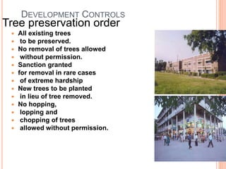 DEVELOPMENT CONTROLS
Tree preservation order
 All existing trees
 to be preserved.
 No removal of trees allowed
 without permission.
 Sanction granted
 for removal in rare cases
 of extreme hardship
 New trees to be planted
 in lieu of tree removed.
 No hopping,
 lopping and
 chopping of trees
 allowed without permission.
 