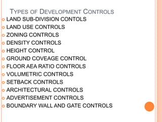 TYPES OF DEVELOPMENT CONTROLS
 LAND SUB-DIVISION CONTOLS
 LAND USE CONTROLS
 ZONING CONTROLS
 DENSITY CONTROLS
 HEIGHT CONTROL
 GROUND COVEAGE CONTROL
 FLOOR AEA RATIO CONTROLS
 VOLUMETRIC CONTROLS
 SETBACK CONTROLS
 ARCHITECTURAL CONTROLS
 ADVERTISEMENT CONTROLS
 BOUNDARY WALL AND GATE CONTROLS
 