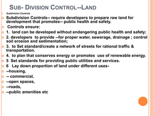 SUB- DIVISION CONTROL--LAND
 Subdivision Controls
 Subdivision Controls-- require developers to prepare raw land for
development that promotes-- public health and safety.
 Controls ensure:
 1. land can be developed without endangering public health and safety;
 2. developers to provide --for proper water, sewerage, drainage ; control
soil erosion and sedimentation;
 3. to Set standard/create a network of streets for rational traffic &
transportation.
 4. to plan that conserves energy or promotes use of renewable energy.
 5 Set standards for providing public utilities and services.
 6 Lay down proportion of land under different uses-
 --housing,
 -- commercial,
 --open spaces,
 --roads,
 --public amenities etc
 