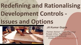 Redefining and Rationalising
Development Controls -
Issues and Options
Jit Kumar Gupta
Former Advisor (Town Planning)
Punjab Urban Planning and
Development Authority
Email; jit.kumar1944@gmail.com
 