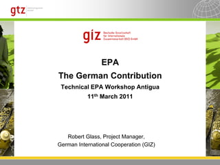 EPA
The German Contribution
 Technical EPA Workshop Antigua
           11th March 2011




   Robert Glass, Project Manager,
German International Cooperation (GIZ)
 