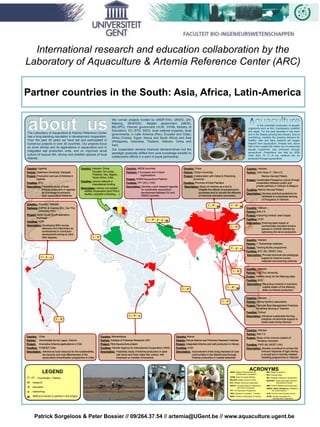 Patrick Sorgeloos & Peter Bossier // 09/264.37.54 // artemia@UGent.be // www.aquaculture.ugent.be
Partner countries in the South: Asia, Africa, Latin-America
International research and education collaboration by the
Laboratory of Aquaculture & Artemia Reference Center (ARC)
The Laboratory of Aquaculture & Artemia Reference Center
has a long-standing reputation in development cooperation.
Over the past 30 years we have led and participated in
numerous projects in over 20 countries. Our projects focus
on brine shrimp and its applications in aquaculture and in
integrated salt production units, and on improved larval
culture of tropical fish, shrimp and shellfish species of local
interest.
We run/ran projects funded by UNDP-FAO, UNIDO, UN-
Mekong, SEAFDEC, Belgian government (ABOS,
BELSPO), Flemish government (VLIR, VVOB, Ministry of
Education), EU (STD, INCO, local national projects), local
governments, in Latin America (Peru, Ecuador and Chile),
Africa (Tunisia, Egypt, Kenya and South Africa) and Asia
(Philippines, Indonesia, Thailand, Vietnam, China and
Iran).
Our cooperation remains foremost demand-driven but the
paradigm gradually shifted from pure knowledge transfer to
collaborative efforts in a spirit of equal partnership.
is the controlled production of aquatic
organisms such as fish, crustaceans, shellfish
and algae. For the past decades it has been
and is the fastest growing bio-industry. Due to
overfishing, meeting the growing demand for
healthy, safe and tasty seafood will largely
depend from aquaculture. Already now, about
half of the roughly150 million ton of consumed
aquatic organisms was produced through
aquaculture. Predictions are that by 2030
more than 75 % of our seafood will be
produced through aquaculture.
LEGEND
/ : Coordinator / Partner
: research
 : education
 : networking
 : SME(s) involved or partner in the project
C P
/P
/ / C
/C
/C
/ / C
/C
/  / P
/C
/ / C/ / C
/ /  /  / C
/C
/  / P
Country: ASEM countries
Partners: 5 European and 4 Asian
organisations
Project: ASEM Aquaculture Platform
Funding: FP7 (EC); FWO
Description: Develop a joint research agenda
for sustainable aquaculture
development between EU and
ASEM countries
Country:, Ecuador; Vietnam
Partners: ESPOL & Cuenca (Ec), Can Tho
University (Vtn)
Project: North-South-South education
exchange
Funding: VLIR
Description: Developing MSc course
elements and internships as
cornerstones in curriculum
development aiming at Joint
MSc degrees.
Country: China
Partner: Tianjin University
Project: Collaboration with Hebei & Shandong
provinces
Funding: Province of East Flanders
Description: Study on Artemia as a tool to
mitigate the effects of eutrophication
processes and to recycle the effluents
of chemical extraction processes.
Country: Vietnam
Partner: RIA n°2
Project: Study of the immune system of
Penaeus monodon
Funding: FWO (B); MOST (Vtn)
Description: Develop a protocol to screen the
immune response of tiger shrimp,
a crucial tool in recently initiated
breeding programmes in Vietnam
Country: Mozambique
Partner: Institute of Fisheries Research (IIP)
Project: Pilot Aquaculture project
Funding: Flemish Agency for International Cooperation (VAIS)
Description: Feasibility study of Artemia production in solar
salt works and fresh water fish culture, with
emphasis on transfer of knowhow
Country: Uganda
Partner: Makerere University, Kampala
Project: Production and use of Artemia in
Uganda
Funding: BTC
Description: Feasibility study of local
Artemia production in Uganda
as a leverage to enhance
local aquaculture initiatives
Country: Kenya
Partner: Kenya Marine and Fisheries Research Institute
Project: Integrated Artemia and salt production in Kenya
Funding: VLIR
Description: Improvement of the living standard of rural
communities in the Malindi area through
Artemia production in coastal saltworks
Country: Vietnam
Partner: Can Tho University
Project: Artemia study for the Mekong delta
Funding: BOF
Description: Recycling nutrients in eutrophic
coastal waters of the Mekong
delta via Artemia production
Country: Chile
Partner: Universidad de los Lagos, Osorno
Project: Innovative Artemia applications in Chili
Funding: FONDEF Chile
Description: Artemia as local resource for the sustainability,
bio-security and cost effectiveness of the
aquaculture diversification programme in Chile
Country: Vietnam
Partner: shrimp farmers association
Project: Promote Best Management Practices
for shrimp farming in Vietnam
Funding: Colruyt
Description: Introduce sustainable farming
practices via technical support to
small-scale shrimp farmers
Country: Vietnam
Partner: 7 Vietnamese institutes
Project: Training facility programme
Funding: BTC (B) / MOET (Vtn)
Description: Provide technical and pedagogic
support to improve course
materials and teaching methods
Country: Vietnam
Partner: Vinh Hoan C°; RIA n°2;
Marine Harvest Pieters
Project: Sustainable Pangasius culture through
cooperation between public and
private partners in Vietnam & Belgium
Funding: Marine Harvest Pieters
Description: Develop practical guidelines for
certifiable & sustainable farming
of Pangasius in Vietnam
Country: Vietnam
Partner: RIA n°3
Project: Improving mollusc seed supply
Funding: VLIR
Description: Ensuring seed supply of
commercially important bivalve
species in Central Vietnam by
optimizing the larval production
Country: Vietnam, China,
Ecuador, Sri Lanka,
Thailand, Iran, Algeria,
South-Africa, India...
Funding: various national or
international funding
Description: various non-project
related cooperation (joint PhD’s
studies, scientific consulting, ...)
ACRONYMSABOS: Belgian Administration for
Development Cooperation
ASEM: Asian European Meeting
BELSPO: Belgian Science Policy
BTC: Belgian Technical Cooperation
ESPOL: Escuela Superior Polytechnica
del Litoral (Guayaquil)
FP7: 7th Framework Programme
FWO: Research Foundation - Flanders
MOET: Ministry of Education & Training
MSc: Master of Science
PhD: Doctoral study
RIA: Research Institute for Aquaculture
SEAFDEC: South East Asian Fisheries
Development Center
SME: Small & Middle-sized Enterprises
UNIDO, UNDP, UN-Mekong : affiliates of
the United Nations
VLIR: Flemish Interuniversity Council
VVOB: Flemish Association for
Development Cooperation
 