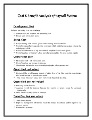 Cost $ benefit Analysis of payroll System
Development Cost
Software purchasing cost which includes:
 Software cost plus selection and purchasing cost
 Project team employment costs.
Setup Cost
 Cost of training staff for new system while training staff recruitments
 Cost of computer hardware and other equipment which might have a residual value at the
end of projected life.
 Cost of accommodation of any new furniture required to house new system
 Cost of purchase of stationary ,disks and other consumables for initial system supplies
Operational cost
 Operational staff –full employment cost
 Cost of purchase and storage of stationary
 Maintenance and standby cost- contract or estimation of occurrence cost
Quantified and valued
 Cost would be saved because instead of taking help of the third party the organization
itself would be able to maintain their needs.
 Time would be saved because more work would be done in less time.
Quantified but not valued
 Efficiency would increase.
 Accuracy would be increase because the number of errors would be corrected
continuously.
 More reliable security would be achieved.
Identified but not valued
 Trust would increase
 Improved management information would be increase this should lead to improved the
decision making
 Competitive advantage
 
