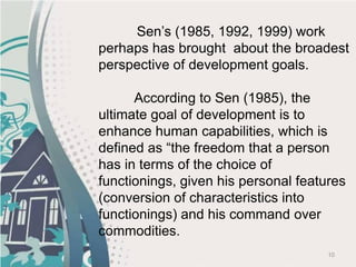 10
Sen’s (1985, 1992, 1999) work
perhaps has brought about the broadest
perspective of development goals.
According to Sen (1985), the
ultimate goal of development is to
enhance human capabilities, which is
defined as “the freedom that a person
has in terms of the choice of
functionings, given his personal features
(conversion of characteristics into
functionings) and his command over
commodities.
 