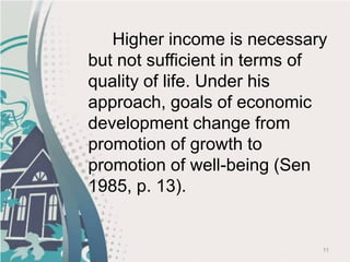 11
Higher income is necessary
but not sufficient in terms of
quality of life. Under his
approach, goals of economic
development change from
promotion of growth to
promotion of well-being (Sen
1985, p. 13).
 