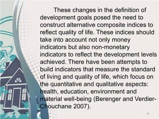 12
These changes in the definition of
development goals posed the need to
construct alternative composite indices to
reflect quality of life. These indices should
take into account not only money
indicators but also non-monetary
indicators to reflect the development levels
achieved. There have been attempts to
build indicators that measure the standard
of living and quality of life, which focus on
the quantitative and qualitative aspects:
health, education, environment and
material well-being (Berenger and Verdier-
Chouchane 2007).
 