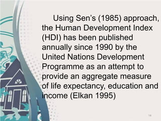 14
Using Sen’s (1985) approach,
the Human Development Index
(HDI) has been published
annually since 1990 by the
United Nations Development
Programme as an attempt to
provide an aggregate measure
of life expectancy, education and
income (Elkan 1995)
 