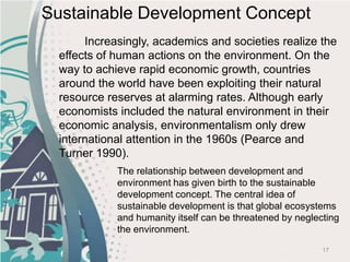 17
Increasingly, academics and societies realize the
effects of human actions on the environment. On the
way to achieve rapid economic growth, countries
around the world have been exploiting their natural
resource reserves at alarming rates. Although early
economists included the natural environment in their
economic analysis, environmentalism only drew
international attention in the 1960s (Pearce and
Turner 1990).
Sustainable Development Concept
The relationship between development and
environment has given birth to the sustainable
development concept. The central idea of
sustainable development is that global ecosystems
and humanity itself can be threatened by neglecting
the environment.
 