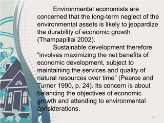 18
Environmental economists are
concerned that the long-term neglect of the
environmental assets is likely to jeopardize
the durability of economic growth
(Thampapillai 2002).
Sustainable development therefore
“involves maximizing the net benefits of
economic development, subject to
maintaining the services and quality of
natural resources over time” (Pearce and
Turner 1990, p. 24). Its concern is about
balancing the objectives of economic
growth and attending to environmental
considerations.
 