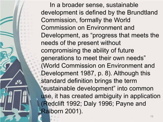 19
In a broader sense, sustainable
development is defined by the Brundtland
Commission, formally the World
Commission on Environment and
Development, as “progress that meets the
needs of the present without
compromising the ability of future
generations to meet their own needs”
(World Commission on Environment and
Development 1987, p. 8). Although this
standard definition brings the term
“sustainable development” into common
use, it has created ambiguity in application
(Redclift 1992; Daly 1996; Payne and
Raiborn 2001).
 