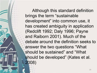 20
Although this standard definition
brings the term “sustainable
development” into common use, it
has created ambiguity in application
(Redclift 1992; Daly 1996; Payne
and Raiborn 2001). Much of the
debate around the definition seeks to
answer the two questions “What
should be sustained” and “What
should be developed” (Kates et al.
2008)
 