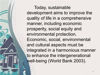 21
Today, sustainable
development aims to improve the
quality of life in a comprehensive
manner, including economic
prosperity, social equity and
environmental protection.
Economic, social, environmental
and cultural aspects must be
integrated in a harmonious manner
to enhance the intergenerational
well-being (World Bank 2003).
 