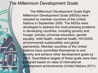 22
The Millennium Development Goals Eight
Millennium Development Goals (MDGs) were
adopted by member countries of the United
Nations in September 2000. The MDGs were
developed to address the most pressing problems
in developing countries, including poverty and
hunger, primary universal education, gender
equality, child health, maternal health, HIV/AIDS,
environmental sustainability and global
partnership. Member countries of the United
Nations have committed themselves to end
poverty and achieve other development goals by
2015. Quantitative targets of these goals were then
assigned based on rates of international
development achievements (United Nations 2011).
The Millennium Development Goals
 