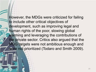 23
However, the MDGs were criticized for failing
to include other critical objectives of
development, such as improving legal and
human rights of the poor, slowing global
warming and leveraging the contributions of
the private sector. Critics also argued that the
MDG targets were not ambitious enough and
were not prioritized (Todaro and Smith 2009).
 