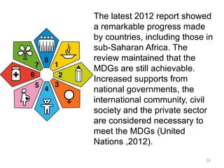 24
The latest 2012 report showed
a remarkable progress made
by countries, including those in
sub-Saharan Africa. The
review maintained that the
MDGs are still achievable.
Increased supports from
national governments, the
international community, civil
society and the private sector
are considered necessary to
meet the MDGs (United
Nations ,2012).
 