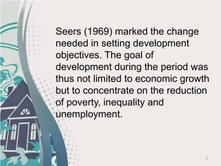 3
Seers (1969) marked the change
needed in setting development
objectives. The goal of
development during the period was
thus not limited to economic growth
but to concentrate on the reduction
of poverty, inequality and
unemployment.
 