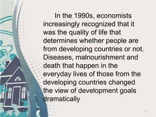 6
In the 1990s, economists
increasingly recognized that it
was the quality of life that
determines whether people are
from developing countries or not.
Diseases, malnourishment and
death that happen in the
everyday lives of those from the
developing countries changed
the view of development goals
dramatically
 