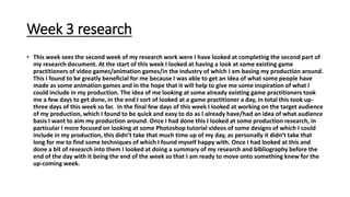 Week 3 research
• This week sees the second week of my research work were I have looked at completing the second part of
my research document. At the start of this week I looked at having a look at some existing game
practitioners of video games/animation games/in the industry of which I am basing my production around.
This I found to be greatly beneficial for me because I was able to get an idea of what some people have
made as some animation games and in the hope that it will help to give me some inspiration of what I
could include in my production. The idea of me looking at some already existing game practitioners took
me a few days to get done, in the end I sort of looked at a game practitioner a day, in total this took up-
three days of this week so far. In the final few days of this week I looked at working on the target audience
of my production, which I found to be quick and easy to do as I already have/had an idea of what audience
basis I want to aim my production around. Once I had done this I looked at some production research, in
particular I more focused on looking at some Photoshop tutorial videos of some designs of which I could
include in my production, this didn’t take that much time up of my day, as personally it didn’t take that
long for me to find some techniques of which I found myself happy with. Once I had looked at this and
done a bit of research into them I looked at doing a summary of my research and bibliography before the
end of the day with it being the end of the week so that I am ready to move onto something knew for the
up-coming week.
 