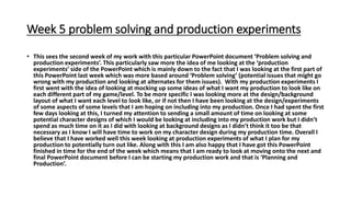 Week 5 problem solving and production experiments
• This sees the second week of my work with this particular PowerPoint document ‘Problem solving and
production experiments’. This particularly saw more the idea of me looking at the ‘production
experiments’ side of the PowerPoint which is mainly down to the fact that I was looking at the first part of
this PowerPoint last week which was more based around ‘Problem solving’ (potential issues that might go
wrong with my production and looking at alternates for them issues). With my production experiments I
first went with the idea of looking at mocking up some ideas of what I want my production to look like on
each different part of my game/level. To be more specific I was looking more at the design/background
layout of what I want each level to look like, or if not then I have been looking at the design/experiments
of some aspects of some levels that I am hoping on including into my production. Once I had spent the first
few days looking at this, I turned my attention to sending a small amount of time on looking at some
potential character designs of which I would be looking at including into my production work but I didn’t
spend as much time on it as I did with looking at background designs as I didn’t think it too be that
necessary as I know I will have time to work on my character design during my production time. Overall I
believe that I have worked well this week looking at production experiments of what I plan for my
production to potentially turn out like. Along with this I am also happy that I have got this PowerPoint
finished in time for the end of the week which means that I am ready to look at moving onto the next and
final PowerPoint document before I can be starting my production work and that is ‘Planning and
Production’.
 