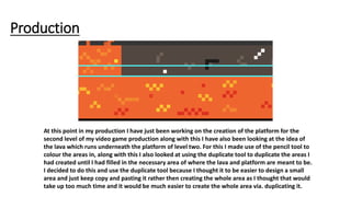 Production
At this point in my production I have just been working on the creation of the platform for the
second level of my video game production along with this I have also been looking at the idea of
the lava which runs underneath the platform of level two. For this I made use of the pencil tool to
colour the areas in, along with this I also looked at using the duplicate tool to duplicate the areas I
had created until I had filled in the necessary area of where the lava and platform are meant to be.
I decided to do this and use the duplicate tool because I thought it to be easier to design a small
area and just keep copy and pasting it rather then creating the whole area as I thought that would
take up too much time and it would be much easier to create the whole area via. duplicating it.
 