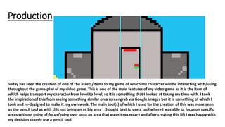 Production
Today has seen the creation of one of the assets/items to my game of which my character will be interacting with/using
throughout the game-play of my video game. This is one of the main features of my video game as it is the item of
which helps transport my character from level to level, so it is something that I looked at taking my time with. I took
the inspiration of this from seeing something similar on a screengrab via Google images but it is something of which I
took and re-designed to make it my own work. The main tool(s) of which I used for the creation of this was more seen
as the pencil tool as with this not being an as big area I thought best to use a tool where I was able to focus on specific
areas without going of-focus/going over onto an area that wasn’t necessary and after creating this lift I was happy with
my decision to only use a pencil tool.
 