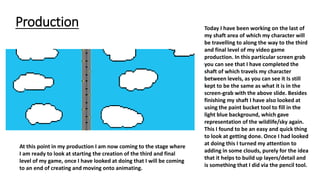 Production Today I have been working on the last of
my shaft area of which my character will
be travelling to along the way to the third
and final level of my video game
production. In this particular screen grab
you can see that I have completed the
shaft of which travels my character
between levels, as you can see it Is still
kept to be the same as what it is in the
screen-grab with the above slide. Besides
finishing my shaft I have also looked at
using the paint bucket tool to fill in the
light blue background, which gave
representation of the wildlife/sky again.
This I found to be an easy and quick thing
to look at getting done. Once I had looked
at doing this I turned my attention to
adding in some clouds, purely for the idea
that it helps to build up layers/detail and
is something that I did via the pencil tool.
At this point in my production I am now coming to the stage where
I am ready to look at starting the creation of the third and final
level of my game, once I have looked at doing that I will be coming
to an end of creating and moving onto animating.
 