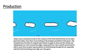 Production
Today I have continued to look on the creation of the third and final level of my video
game but today I have been more looking at the background details of the game. This
included more the idea of using the pencil tools to again to draw out the clouds and
adding black out- lines around the edges. Along with this I also used the pencil tool to
add in some lines too give representation of wind blowing through the air, especially
with this third level being more high up in the game.
 