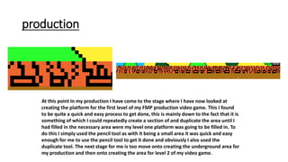 production
At this point In my production I have come to the stage where I have now looked at
creating the platform for the first level of my FMP production video game. This I found
to be quite a quick and easy process to get done, this is mainly down to the fact that it is
something of which I could repeatedly create a section of and duplicate the area until I
had filled in the necessary area were my level one platform was going to be filled in. To
do this I simply used the pencil tool as with it being a small area it was quick and easy
enough for me to use the pencil tool to get it done and obviously I also used the
duplicate tool. The next stage for me is too move onto creating the underground area for
my production and then onto creating the area for level 2 of my video game.
 