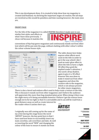 This is my development diary. It is created to help show how my magazine is
       created and finalized, via showing the important stages of creation. Not all steps
       are involved as this would be pointless and time wasting however, the main ones
       are.


       FRONT PAGE

       For the title of the magazine it is called INSPIRE therefore I made sure to use
       similar font styles and effects as
       what I have done previously. I
       chose red because it matches the
                                                                      Figure 1 Title of Magazine
       conventions of hip-hop genre magazines and continuously stands out from other
       text which will be put onto the page, without clashing with other colour’s within
       the colour scheme house style.

                                                              The table shown here helps
                                                              express what effects were
                                                              used on the title in order to
                                                              get it the way which I did. I
                                                              used an outer glow effect to
                                                              allow the title to have a slight
                                                              3D effect thus grab the
                                                              implied reader’s attention. I
                                                              also used a drop shadow,
                                                              again to give it a 3D effect
                                                              however this was done to
                                                              make it stand out from other
                                                              magazines and show the
                                                              creative side to the magazine,
Table 1 for Magazine Title                                    which is not always present
                                                              for other music magazines.
         There is also a bevel and emboss effect used to help create a texture to the title.
         This is because it stands out from other magazines and I believe the audience
         will appreciate this more than bog-standard plain print. When doing it there was
         the slight worry of it being unreadable however I believe I got the texture loose
         enough not to be too tight so that it is unreadable and it can still be read from a
         good distance away as well as create interest for
         the reader when it catches their eye.


       I originally was still coming up for the name of
       my artist during this stage hence the word
       ‘ARTIST’ however, the key point here is that I
       have used text boxes to successfully insert my
       main coverline, sub-coverlines and date. As well
       as inserting the word “WIN” and changing the
       colour of the lexis to ensure it stands out from
 