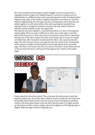 this I free transformed the image to make it bigger, yet stay in proportion. I
originally had the image in the middle however I carried on trying to see if it
looked better in a different place and eventually figured out that it looked perfect
aligned to the right, as the model is slightly leaning this way however, have the
shadow slightly going over the page onto the second page to show that they are
linked together as well as the white of the shirt touching the line/fold thus
making it look as though the model is leaning on the line, which I believe is
effective and the implied reader will appreciate.
The title has also been added in. I used Helvetica Neue at a size of 103.63ptand
simply added effects to make it different to other text on the page. I used this
type of font because it is clear and can be seen from far away and it is important
that the size of the title is larger than that on the body copy to ensure its stands
out effectively. After being free transformed the title is now spread across the
page. The title only goes across one page because this seems to be conventional
when using two images and having the second image placed at the top of the
page. The title is two toned, thus has two colours involved. I chose black and red
as this has been the house style present throughout the creation of the other
pages.




I have edited the title of the article. This is because the title needs to catch the
implied readers eye. The stroke effect added is meant to make the text look more
like graffiti which relates to the interest of some of my stereotypical rebellious
readers. The inner glow helps create the effect that his name is in lights and lite
up above him and the contour simply reduces the lightness of the light giving it a
slightly different edge to what it originally was.
 