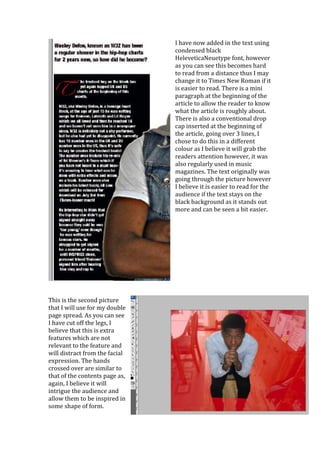 I have now added in the text using
                                condensed black
                                HeleveticaNeuetype font, however
                                as you can see this becomes hard
                                to read from a distance thus I may
                                change it to Times New Roman if it
                                is easier to read. There is a mini
                                paragraph at the beginning of the
                                article to allow the reader to know
                                what the article is roughly about.
                                There is also a conventional drop
                                cap inserted at the beginning of
                                the article, going over 3 lines, I
                                chose to do this in a different
                                colour as I believe it will grab the
                                readers attention however, it was
                                also regularly used in music
                                magazines. The text originally was
                                going through the picture however
                                I believe it is easier to read for the
                                audience if the text stays on the
                                black background as it stands out
                                more and can be seen a bit easier.




This is the second picture
that I will use for my double
page spread. As you can see
I have cut off the legs, I
believe that this is extra
features which are not
relevant to the feature and
will distract from the facial
expression. The hands
crossed over are similar to
that of the contents page as,
again, I believe it will
intrigue the audience and
allow them to be inspired in
some shape of form.
 