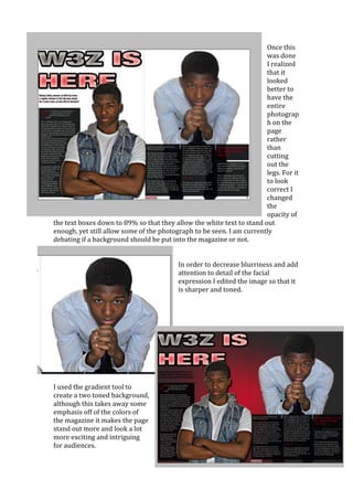 Once this
                                                                       was done
                                                                       I realized
                                                                       that it
                                                                       looked
                                                                       better to
                                                                       have the
                                                                       entire
                                                                       photograp
                                                                       h on the
                                                                       page
                                                                       rather
                                                                       than
                                                                       cutting
                                                                       out the
                                                                       legs. For it
                                                                       to look
                                                                       correct I
                                                                       changed
                                                                       the
                                                                       opacity of
the text boxes down to 89% so that they allow the white text to stand out
enough, yet still allow some of the photograph to be seen. I am currently
debating if a background should be put into the magazine or not.


                                          In order to decrease blurriness and add
                                          attention to detail of the facial
                                          expression I edited the image so that it
                                          is sharper and toned.




I used the gradient tool to
create a two toned background,
although this takes away some
emphasis off of the colors of
the magazine it makes the page
stand out more and look a lot
more exciting and intriguing
for audiences.
 