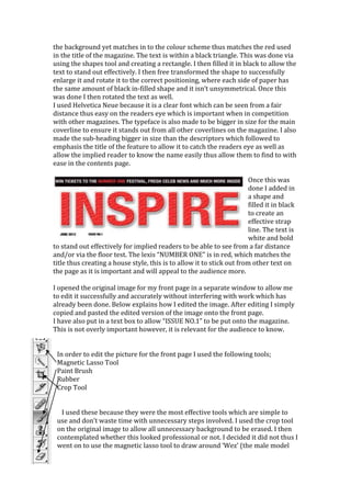 the background yet matches in to the colour scheme thus matches the red used
in the title of the magazine. The text is within a black triangle. This was done via
using the shapes tool and creating a rectangle. I then filled it in black to allow the
text to stand out effectively. I then free transformed the shape to successfully
enlarge it and rotate it to the correct positioning, where each side of paper has
the same amount of black in-filled shape and it isn’t unsymmetrical. Once this
was done I then rotated the text as well.
I used Helvetica Neue because it is a clear font which can be seen from a fair
distance thus easy on the readers eye which is important when in competition
with other magazines. The typeface is also made to be bigger in size for the main
coverline to ensure it stands out from all other coverlines on the magazine. I also
made the sub-heading bigger in size than the descriptors which followed to
emphasis the title of the feature to allow it to catch the readers eye as well as
allow the implied reader to know the name easily thus allow them to find to with
ease in the contents page.

                                                                        Once this was
                                                                        done I added in
                                                                        a shape and
                                                                        filled it in black
                                                                        to create an
                                                                        effective strap
                                                                        line. The text is
                                                                        white and bold
to stand out effectively for implied readers to be able to see from a far distance
and/or via the floor test. The lexis “NUMBER ONE” is in red, which matches the
title thus creating a house style, this is to allow it to stick out from other text on
the page as it is important and will appeal to the audience more.

I opened the original image for my front page in a separate window to allow me
to edit it successfully and accurately without interfering with work which has
already been done. Below explains how I edited the image. After editing I simply
copied and pasted the edited version of the image onto the front page.
I have also put in a text box to allow “ISSUE NO.1” to be put onto the magazine.
This is not overly important however, it is relevant for the audience to know.


 In order to edit the picture for the front page I used the following tools;
 Magnetic Lasso Tool
 Paint Brush
 Rubber
 Crop Tool


  I used these because they were the most effective tools which are simple to
 use and don’t waste time with unnecessary steps involved. I used the crop tool
 on the original image to allow all unnecessary background to be erased. I then
 contemplated whether this looked professional or not. I decided it did not thus I
 went on to use the magnetic lasso tool to draw around ‘Wez’ (the male model
 