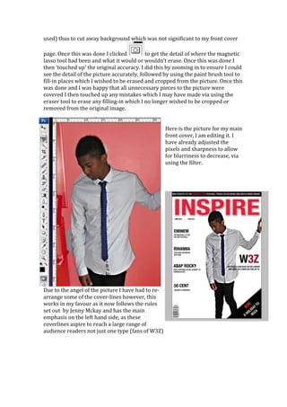 used) thus to cut away background which was not significant to my front cover

page. Once this was done I clicked          to get the detail of where the magnetic
lasso tool had been and what it would or wouldn’t erase. Once this was done I
then ‘touched up’ the original accuracy. I did this by zooming in to ensure I could
see the detail of the picture accurately, followed by using the paint brush tool to
fill-in places which I wished to be erased and cropped from the picture. Once this
was done and I was happy that all unnecessary pieces to the picture were
covered I then touched up any mistakes which I may have made via using the
eraser tool to erase any filling-in which I no longer wished to be cropped or
removed from the original image.


                                                    Here is the picture for my main
                                                    front cover, I am editing it. I
                                                    have already adjusted the
                                                    pixels and sharpness to allow
                                                    for blurriness to decrease, via
                                                    using the filter.




Due to the angel of the picture I have had to re-
arrange some of the cover-lines however, this
works in my favour as it now follows the rules
set out by Jenny Mckay and has the main
emphasis on the left hand side, as these
coverlines aspire to reach a large range of
audience readers not just one type (fans of W3Z)
 