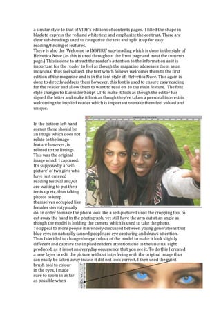a similar style to that of VIBE’s editions of contents pages. I filled the shape in
black to express the red and white text and emphasize the contrast. There are
clear sub-headings used to categorize the text and split it up for easy
reading/finding of features.
There is also the ‘Welcome to INSPIRE’ sub-heading which is done in the style of
Helvetica Neue (as this is used throughout the front page and most the contents
page.) This is done to attract the reader’s attention to the information as it is
important for the reader to feel as though the magazine addresses them as an
individual thus feel valued. The text which follows welcomes them to the first
edition of the magazine and is in the font style of; Helvetica Nuee. This again is
done to directly address them however, this font is used to ensure easy reading
for the reader and allow them to want to read on to the main feature. The font
style changes to Kuenstler Script LT to make it look as though the editor has
signed the letter and make it look as though they’ve taken a personal interest in
welcoming the implied reader which is important to make them feel valued and
unique.


In the bottom left hand
corner there should be
an image which does not
relate to the image
feature however, is
related to the listings.
This was the original
image which I captured.
It’s supposedly a ‘self-
picture’ of two girls who
have just entered
reading festival and/or
are waiting to put their
tents up etc, thus taking
photos to keep
themselves occupied like
females stereotypically
do. In order to make the photo look like a self-picture I used the cropping tool to
cut away the hand in the photograph, yet still have the arm out at an angle as
though the model is holding the camera which is used to take the photo.
To appeal to more people it is widely discussed between young generations that
blue eyes on naturally tanned people are eye capturing and draws attention.
Thus I decided to change the eye colour of the model to make it look slightly
different and capture the implied readers attention due to the unusual sight
produced, as it is not an everyday occurrence that you see it. To do this I created
a new layer to edit the picture without interfering with the original image thus
can easily be taken away incase it did not look correct. I then used the paint
brush tool to colour
in the eyes. I made
sure to zoom in as far
as possible when
 
