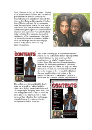 doing this to accurately get the correct shaping
of the eye and not to interfere with the natural
glow of the black eyeballs caused by the
camera to ensure it looked more natural. Once
this was done I changed the opacity of the layer
down. This then allowed the brown eyes to
show through slightly making the blue used a
little darker thus look much more natural yet
still blue enough to capture the implied readers
attention from a distance. This is the finalized
picture which will be put in the bottom left
hand corner of the contents page, relating to
the festival feature listed, thus there will be a
small square shape inserted with the page
number of the feature inside for easy
acknowledgement.



                               Here is the finished page, as you can see the main
                               picture has a 3-D effect and creates mystery for the
                               audience because the pose interreges their
                               imagination as to why he’s ‘praying’ and/or
                               looking down. The secondary image fits perfectly
                               between the filled-in shapes but still stands out
                               from other images and text on the page. The white
                               text stands out from far away and is emphasized
                               due to the contrast of the red sub-titles. I believe
                               the page would not be as interesting to the
                               audience if there was extra image as I believe it
                               would look too crammed and look unprofessional.


This looked good however the title didn’t
stand out as much as I wished and the
picture was slightly blury thus I sharpened
the image to give it slightly better effect and
look more professional as well as added an
outer glow to the title to allow it to stand
out more than other text does on the page,
instead of primarily relying on the size
enlargement to help it stand out.
 