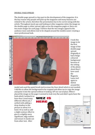 DOUBLE_PAGE SPREAD

The double-page spread is a key part to the development of the magazine. It is
the key reason why people will pick-up the magazine and many features are
related to the article, therefore the presentation has to be correct along with the
article. Throughout mock-ups and looking at other magazine styles the image on
the double page is either spread right across the magazine pages or there are
two main images for each page. I believe that the two images appeal to the
audience more and allows text to be shaped around the models easier creating a
more professional look.


                                                                         I took this
                                                                         image to be
                                                                         the first
                                                                         image of the
                                                                         double page
                                                                         spread.
                                                                         Originally it
                                                                         had a beige
                                                                         coloured
                                                                         background
                                                                         because of
                                                                         the setting
                                                                         of the photo
                                                                         shoot thus I
                                                                         have used
                                                                         the
                                                                         Magnetic
                                                                         Lasso tool
                                                                         again to
                                                                         sketch
                                                                         around the
model and used the paint brush tool to erase the finer detail which is not needed.
I did this to allow the background to be cropped and allow me to copy the image
and paste it into the spread without it looking ‘off’ nor out of place. When I
placed the image on the page it seemed to look very flat and didn’t quite have the
look which I wished it to
have thus I tried many
different effects yet, I
settled with adding a
drop shadow to the
picture to allow it to
look 3-D as well as add
a slight contour effect to
give it a slightly more
significant, edgy outline
and ensure it stands out
from other text. After
 