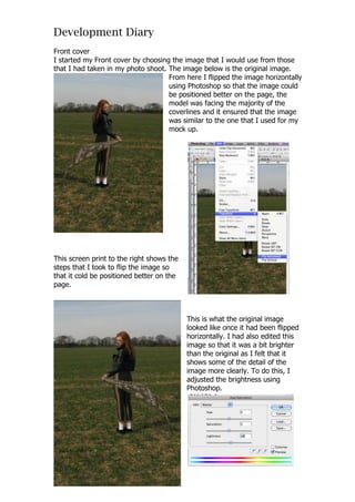 Development Diary
Front cover
I started my Front cover by choosing the image that I would use from those
that I had taken in my photo shoot. The image below is the original image.
                                    From here I flipped the image horizontally
                                    using Photoshop so that the image could
                                    be positioned better on the page, the
                                    model was facing the majority of the
                                    coverlines and it ensured that the image
                                    was similar to the one that I used for my
                                    mock up.




This screen print to the right shows the
steps that I took to flip the image so
that it cold be positioned better on the
page.



                                           This is what the original image
                                           looked like once it had been flipped
                                           horizontally. I had also edited this
                                           image so that it was a bit brighter
                                           than the original as I felt that it
                                           shows some of the detail of the
                                           image more clearly. To do this, I
                                           adjusted the brightness using
                                           Photoshop.
 
