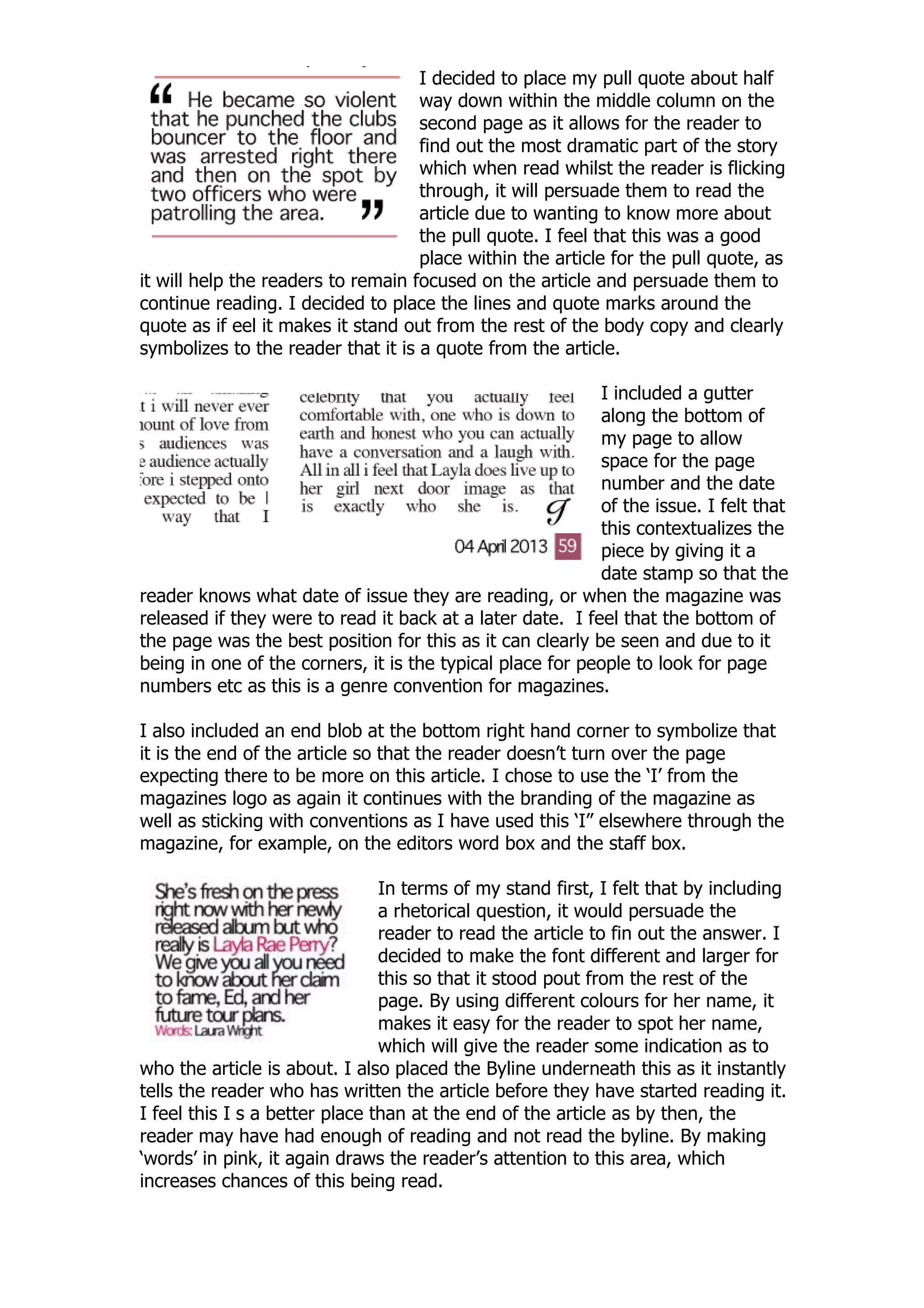 I decided to place my pull quote about half
                                    way down within the middle column on the
                                    second page as it allows for the reader to
                                    find out the most dramatic part of the story
                                    which when read whilst the reader is flicking
                                    through, it will persuade them to read the
                                    article due to wanting to know more about
                                    the pull quote. I feel that this was a good
                                    place within the article for the pull quote, as
it will help the readers to remain focused on the article and persuade them to
continue reading. I decided to place the lines and quote marks around the
quote as if eel it makes it stand out from the rest of the body copy and clearly
symbolizes to the reader that it is a quote from the article.

                                                            I included a gutter
                                                            along the bottom of
                                                            my page to allow
                                                            space for the page
                                                            number and the date
                                                            of the issue. I felt that
                                                            this contextualizes the
                                                            piece by giving it a
                                                            date stamp so that the
reader knows what date of issue they are reading, or when the magazine was
released if they were to read it back at a later date. I feel that the bottom of
the page was the best position for this as it can clearly be seen and due to it
being in one of the corners, it is the typical place for people to look for page
numbers etc as this is a genre convention for magazines.

I also included an end blob at the bottom right hand corner to symbolize that
it is the end of the article so that the reader doesn‟t turn over the page
expecting there to be more on this article. I chose to use the „I‟ from the
magazines logo as again it continues with the branding of the magazine as
well as sticking with conventions as I have used this „I” elsewhere through the
magazine, for example, on the editors word box and the staff box.

                                In terms of my stand first, I felt that by including
                                a rhetorical question, it would persuade the
                                reader to read the article to fin out the answer. I
                                decided to make the font different and larger for
                                this so that it stood pout from the rest of the
                                page. By using different colours for her name, it
                                makes it easy for the reader to spot her name,
                                which will give the reader some indication as to
who the article is about. I also placed the Byline underneath this as it instantly
tells the reader who has written the article before they have started reading it.
I feel this I s a better place than at the end of the article as by then, the
reader may have had enough of reading and not read the byline. By making
„words‟ in pink, it again draws the reader‟s attention to this area, which
increases chances of this being read.
 