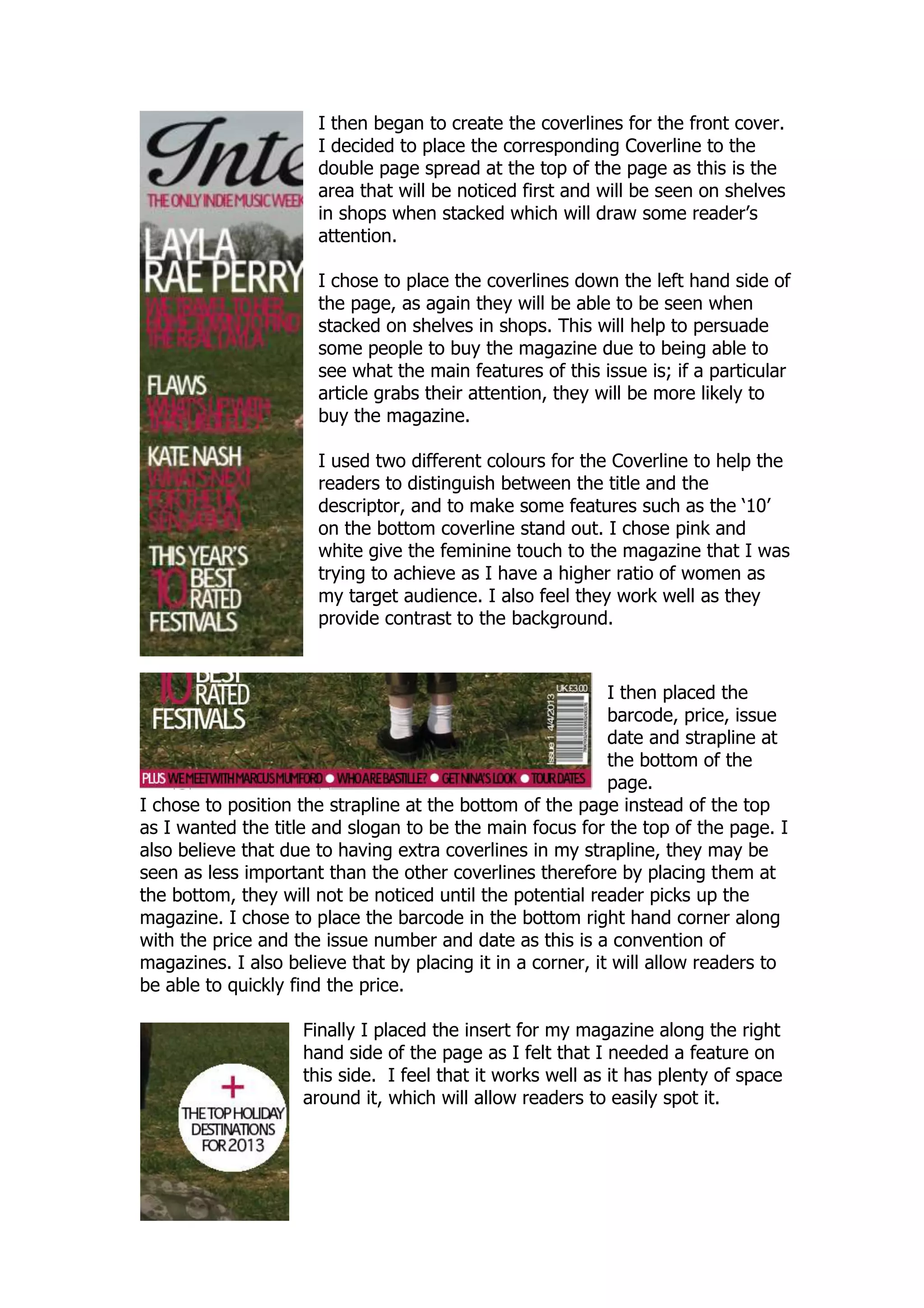 I then began to create the coverlines for the front cover.
                      I decided to place the corresponding Coverline to the
                      double page spread at the top of the page as this is the
                      area that will be noticed first and will be seen on shelves
                      in shops when stacked which will draw some reader‟s
                      attention.

                      I chose to place the coverlines down the left hand side of
                      the page, as again they will be able to be seen when
                      stacked on shelves in shops. This will help to persuade
                      some people to buy the magazine due to being able to
                      see what the main features of this issue is; if a particular
                      article grabs their attention, they will be more likely to
                      buy the magazine.

                      I used two different colours for the Coverline to help the
                      readers to distinguish between the title and the
                      descriptor, and to make some features such as the „10‟
                      on the bottom coverline stand out. I chose pink and
                      white give the feminine touch to the magazine that I was
                      trying to achieve as I have a higher ratio of women as
                      my target audience. I also feel they work well as they
                      provide contrast to the background.


                                                            I then placed the
                                                            barcode, price, issue
                                                            date and strapline at
                                                            the bottom of the
                                                            page.
I chose to position the strapline at the bottom of the page instead of the top
as I wanted the title and slogan to be the main focus for the top of the page. I
also believe that due to having extra coverlines in my strapline, they may be
seen as less important than the other coverlines therefore by placing them at
the bottom, they will not be noticed until the potential reader picks up the
magazine. I chose to place the barcode in the bottom right hand corner along
with the price and the issue number and date as this is a convention of
magazines. I also believe that by placing it in a corner, it will allow readers to
be able to quickly find the price.

                    Finally I placed the insert for my magazine along the right
                    hand side of the page as I felt that I needed a feature on
                    this side. I feel that it works well as it has plenty of space
                    around it, which will allow readers to easily spot it.
 