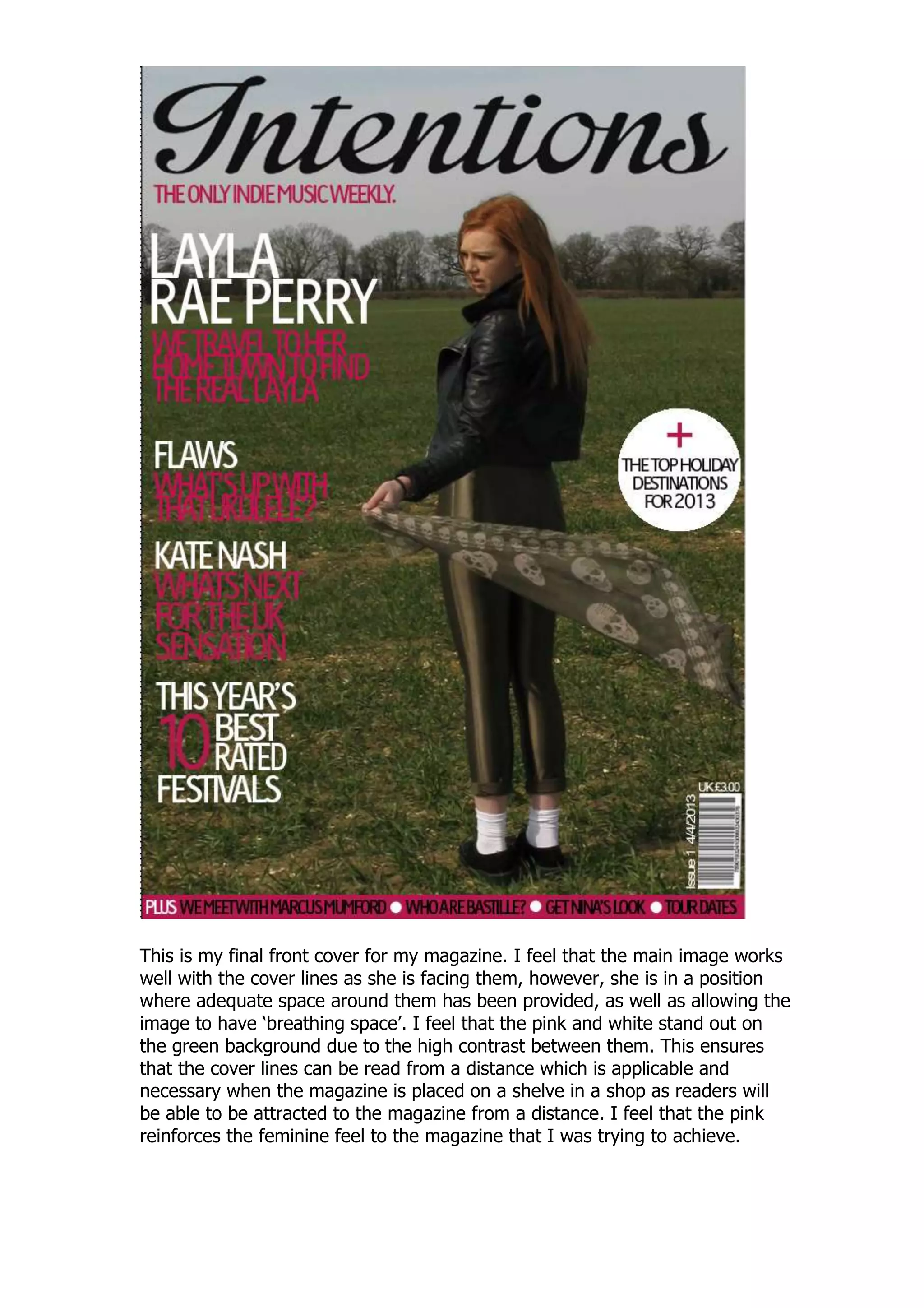 This is my final front cover for my magazine. I feel that the main image works
well with the cover lines as she is facing them, however, she is in a position
where adequate space around them has been provided, as well as allowing the
image to have „breathing space‟. I feel that the pink and white stand out on
the green background due to the high contrast between them. This ensures
that the cover lines can be read from a distance which is applicable and
necessary when the magazine is placed on a shelve in a shop as readers will
be able to be attracted to the magazine from a distance. I feel that the pink
reinforces the feminine feel to the magazine that I was trying to achieve.
 