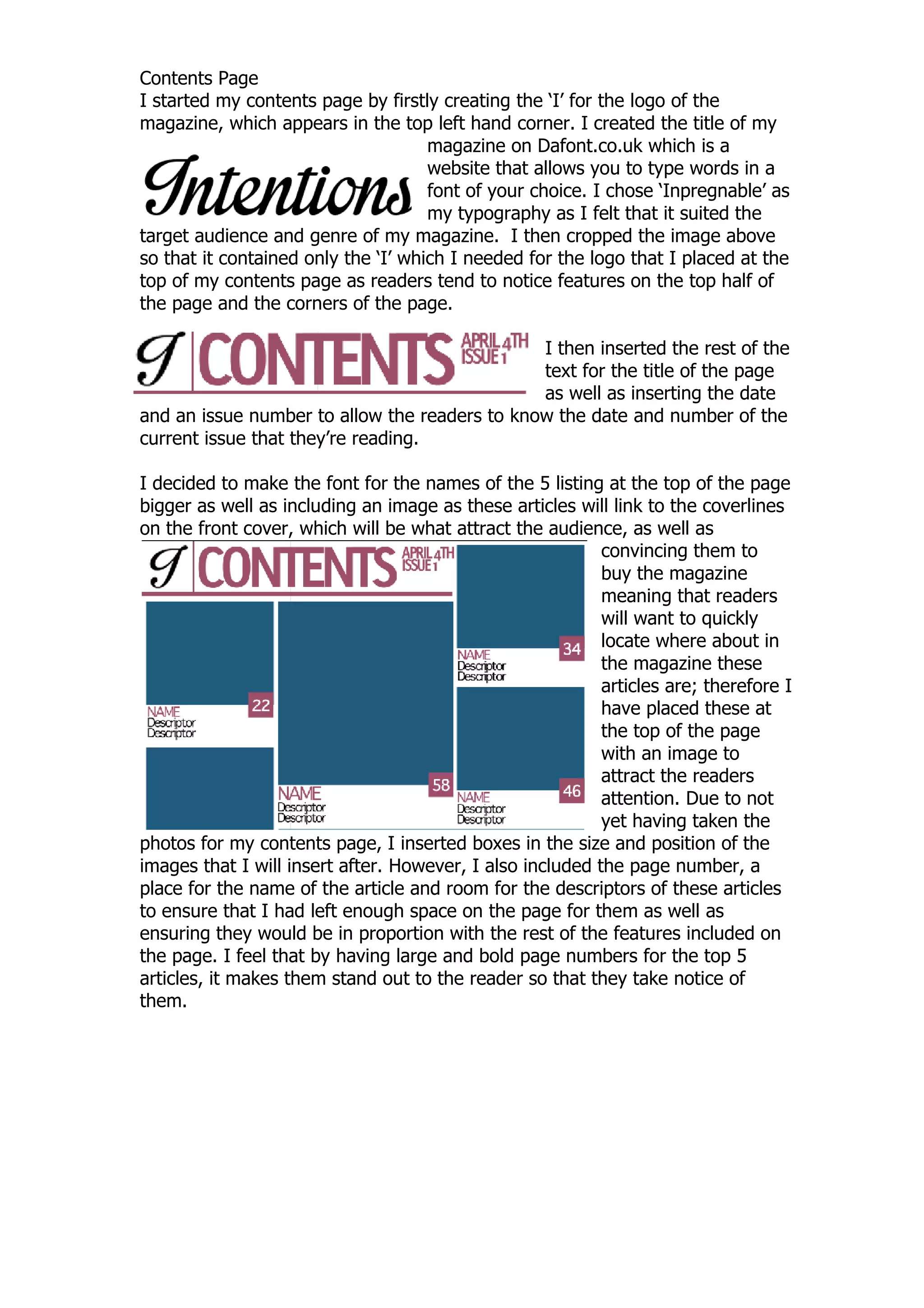 Contents Page
I started my contents page by firstly creating the „I‟ for the logo of the
magazine, which appears in the top left hand corner. I created the title of my
                                     magazine on Dafont.co.uk which is a
                                     website that allows you to type words in a
                                     font of your choice. I chose „Inpregnable‟ as
                                     my typography as I felt that it suited the
target audience and genre of my magazine. I then cropped the image above
so that it contained only the „I‟ which I needed for the logo that I placed at the
top of my contents page as readers tend to notice features on the top half of
the page and the corners of the page.

                                               I then inserted the rest of the
                                               text for the title of the page
                                               as well as inserting the date
and an issue number to allow the readers to know the date and number of the
current issue that they‟re reading.

I decided to make the font for the names of the 5 listing at the top of the page
bigger as well as including an image as these articles will link to the coverlines
on the front cover, which will be what attract the audience, as well as
                                                           convincing them to
                                                           buy the magazine
                                                           meaning that readers
                                                           will want to quickly
                                                           locate where about in
                                                           the magazine these
                                                           articles are; therefore I
                                                           have placed these at
                                                           the top of the page
                                                           with an image to
                                                           attract the readers
                                                           attention. Due to not
                                                           yet having taken the
photos for my contents page, I inserted boxes in the size and position of the
images that I will insert after. However, I also included the page number, a
place for the name of the article and room for the descriptors of these articles
to ensure that I had left enough space on the page for them as well as
ensuring they would be in proportion with the rest of the features included on
the page. I feel that by having large and bold page numbers for the top 5
articles, it makes them stand out to the reader so that they take notice of
them.
 