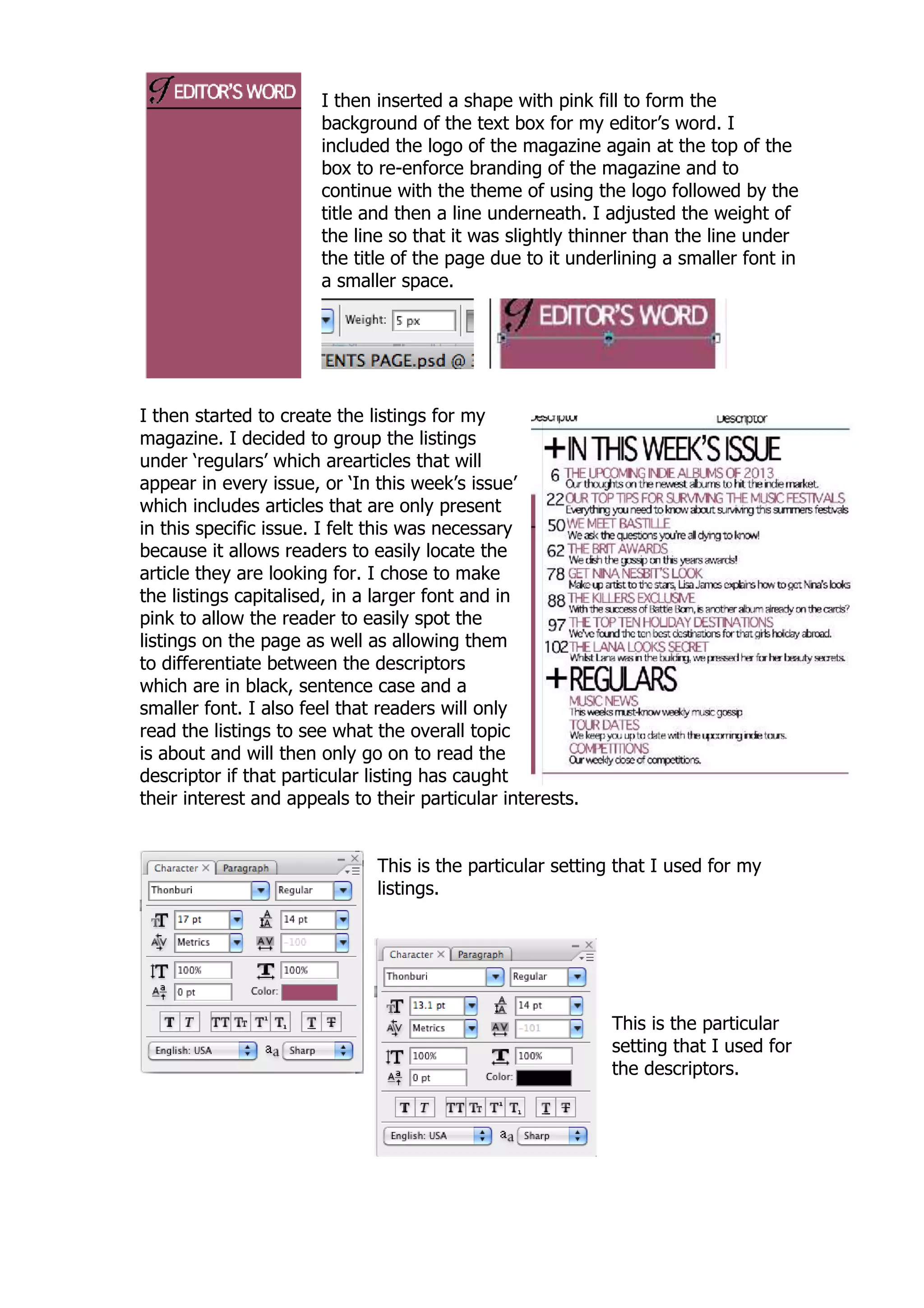 I then inserted a shape with pink fill to form the
                       background of the text box for my editor‟s word. I
                       included the logo of the magazine again at the top of the
                       box to re-enforce branding of the magazine and to
                       continue with the theme of using the logo followed by the
                       title and then a line underneath. I adjusted the weight of
                       the line so that it was slightly thinner than the line under
                       the title of the page due to it underlining a smaller font in
                       a smaller space.




I then started to create the listings for my
magazine. I decided to group the listings
under „regulars‟ which arearticles that will
appear in every issue, or „In this week‟s issue‟
which includes articles that are only present
in this specific issue. I felt this was necessary
because it allows readers to easily locate the
article they are looking for. I chose to make
the listings capitalised, in a larger font and in
pink to allow the reader to easily spot the
listings on the page as well as allowing them
to differentiate between the descriptors
which are in black, sentence case and a
smaller font. I also feel that readers will only
read the listings to see what the overall topic
is about and will then only go on to read the
descriptor if that particular listing has caught
their interest and appeals to their particular interests.


                              This is the particular setting that I used for my
                              listings.




                                                            This is the particular
                                                            setting that I used for
                                                            the descriptors.
 