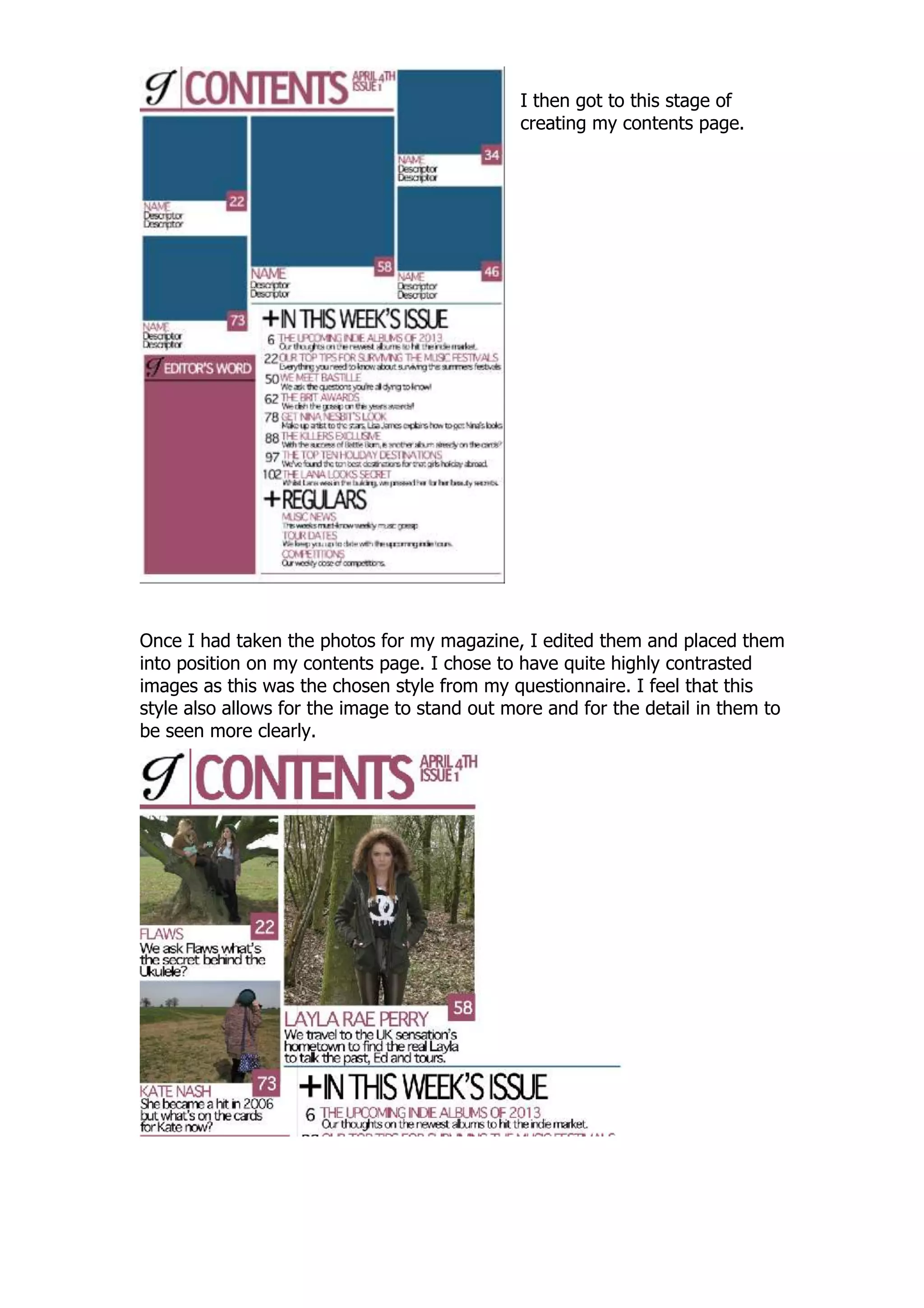 I then got to this stage of
                                              creating my contents page.




Once I had taken the photos for my magazine, I edited them and placed them
into position on my contents page. I chose to have quite highly contrasted
images as this was the chosen style from my questionnaire. I feel that this
style also allows for the image to stand out more and for the detail in them to
be seen more clearly.
 